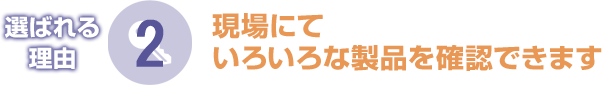 選ばれる理由2　現場にていろいろな製品を確認できます